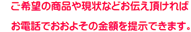 ご希望の商品や現状などお伝え頂ければ お電話でおおよその金額を提示できます。